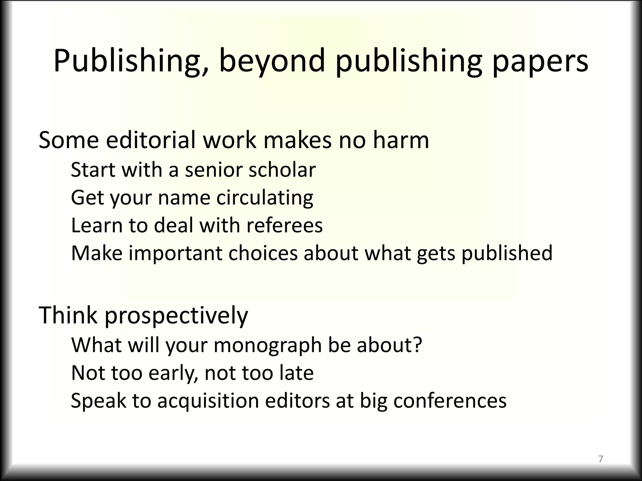 Publishing, beyond publishing papers
Some editorial work makes no harm
Start with a senior scholar
Get your name circulating
Learn to deal with referees
Make important choices about what gets published
Think prospectively
What will your monograph be about?
Not too early, not too late
Speak to acquisition editors at big conferences
7
 