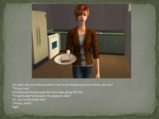 Iris, that’s like your third sandwich. You’re not harboring twins in there, are you?“I’m not sure.”Seriously, you’re gonna get fat if you keep going like that.“I’m gonna get fat because I’m pregnant, idiot.”Uh…you’re hair looks nice?“Shutup, Jared.”Right.