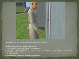 The next day, this idiot bastard shows up in all his trench coat glory.What are you doing here? I bet you stole that coat.“I’m not a stealer, person with a camera and notebook….”Yeah? And I’m not a nice guy! Well, I am when I’m around cute girls, but that’s not the point here! I can get very boolprop happy, very fast.“Uh…Iris?” *knocks*Dude it’s seven in the morning, why are you even here!?