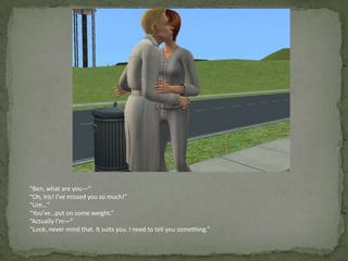 “Ben, what are you—”“Oh, Iris! I’ve missed you so much!”“Um…”“You’ve…put on some weight.”“Actually I’m—”“Look, never mind that. It suits you. I need to tell you something.”