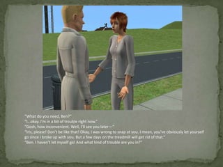 “What do you need, Ben?”“I…okay. I’m in a bit of trouble right now.”“Gosh, how inconvenient. Well, I’ll see you later—”“Iris, please! Don’t be like that! Okay, I was wrong to snap at you. I mean, you’ve obviously let yourself go since I broke up with you. But a few days on the treadmill will get rid of that.”“Ben. I haven’t let myself go! And what kind of trouble are you in?”