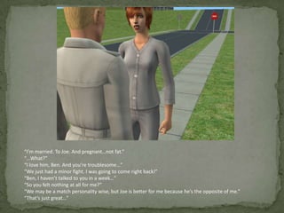 “I’m married. To Joe. And pregnant…not fat.”“…What?”“I love him, Ben. And you’re troublesome…”“We just had a minor fight. I was going to come right back!”“Ben, I haven’t talked to you in a week…”“So you felt nothing at all for me?”“We may be a match personality wise, but Joe is better for me because he’s the opposite of me.”“That’s just great…”