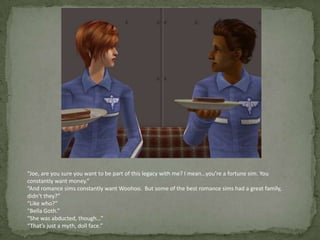 “Joe, are you sure you want to be part of this legacy with me? I mean…you’re a fortune sim. You constantly want money.”“And romance sims constantly want Woohoo.  But some of the best romance sims had a great family, didn’t they?”“Like who?”“Bella Goth.”“She was abducted, though…”“That’s just a myth, doll face.”