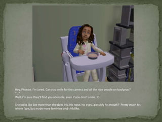 Hey, Phoebe. I’m Jared. Can you smile for the camera and all the nice people on boolprop?“…”Well, I’m sure they’ll find you adorable, even if you don’t smile. :DShe looks like Joe more than she does Iris. His nose, his eyes…possibly his mouth?  Pretty much his whole face, but made more feminine and childlike.