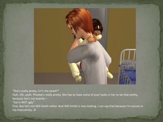 “She’s really pretty, isn’t she Jared?”Huh…Oh, yeah. Phoebe’s really pretty. She has to have some of your looks in her to be that pretty, because Joe’s not exactly—“Joe is NOT ugly.”Fine. But he’s not Will Smith either. And Will Smith is nice looking. I can say that because I’m secure in my masculinity. :D