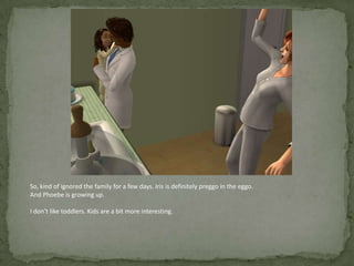 So, kind of ignored the family for a few days. Iris is definitely preggo in the eggo.And Phoebe is growing up.I don’t like toddlers. Kids are a bit more interesting.