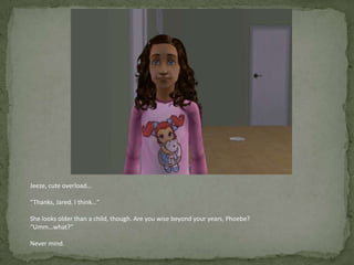 Jeeze, cute overload…“Thanks, Jared. I think…”She looks older than a child, though. Are you wise beyond your years, Phoebe?“Umm…what?”Never mind.