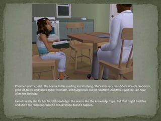 Phoebe’s pretty quiet. She seems to like reading and studying. She’s also very nice. She’s already randomly gone up to Iris and talked to her stomach, and hugged Joe out of nowhere. And this is just like…an hour after her birthday.I would really like for her to roll knowledge. She seems like the knowledge type. But that might backfire and she’ll roll romance. Which I REALLY hope doesn’t happen. 