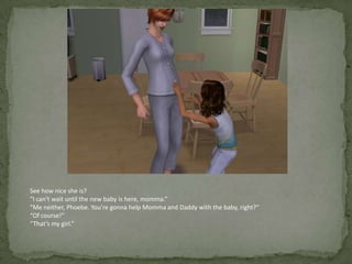 See how nice she is?“I can’t wait until the new baby is here, momma.”“Me neither, Phoebe. You’re gonna help Momma and Daddy with the baby, right?”“Of course!”“That’s my girl.”