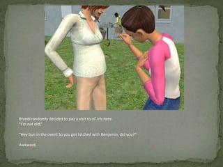 Brandi randomly decided to pay a visit to ol’ Iris here.“I’m not old.”“Hey bun in the oven! So you got hitched with Benjamin, did you?”Awkward.
