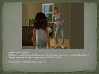 “Phoebe…get your father.”“But I want to watch! I have school tomorrow, and I can tell everyone about the wonders of childbirth.”“Phoebe, now is not the time to be precocious. GET. YOUR. FATHER.”Phoebe, she’s in a lot of pain. Please, go get Joe.