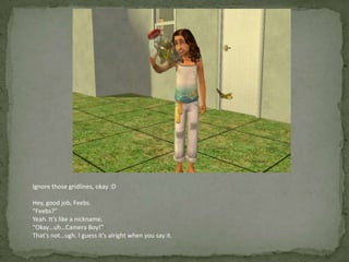 Ignore those gridlines, okay :DHey, good job, Feebs.“Feebs?”Yeah. It’s like a nickname. “Okay…uh…Camera Boy!”That’s not…ugh. I guess it’s alright when you say it.