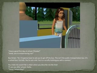 “Have a good first day at school, Phoebe!”“Jared, you’re embarrassing me!”Bus Driver: “Sir, I’m gonna have to ask you to get off the bus. This isn’t the public transportation bus. It’s a school bus. For kids. You’re not a kid. You’re a scruffy looking guy with a camera.”You make me sound like a villain when you describe me like that!I’ll see you after school, Feebs.“Seeya Camera Boy!”