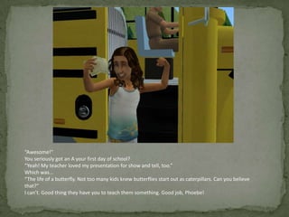 “Awesome!”You seriously got an A your first day of school?“Yeah! My teacher loved my presentation for show and tell, too.”Which was…“The life of a butterfly. Not too many kids knew butterflies start out as caterpillars. Can you believe that?”I can’t. Good thing they have you to teach them something. Good job, Phoebe!