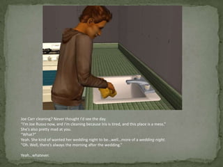Joe Carr cleaning? Never thought I’d see the day.“I’m Joe Russo now, and I’m cleaning because Iris is tired, and this place is a mess.”She’s also pretty mad at you.“What?”Yeah. She kind of wanted her wedding night to be…well…more of a wedding night.“Oh. Well, there’s always the morning after the wedding.”Yeah…whatever.