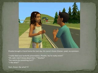 Phoebe brought a friend home the next day. His name’s Ocean Shahan…yeah, no comment.“I really liked your butterfly presentation, Phoebe. You’re really smart!”“Oh, well, I don’t know about that…” *blushes*“You wanna do something fun!?”“L-like what?”Yeah, Ocean, like what? 