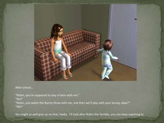 After school…“Robin, you’re supposed to stay in here with me.”“No!”“Robin, just watch the Bunny Show with me, and then we’ll play with your bunny, okay?”“NO!”You might as well give up on that, Feebs.  I’ll look after Robin the Terrible, you can keep watching tv.