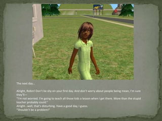 The next day…Alright, Robin! Don’t be shy on your first day. And don’t worry about people being mean, I’m sure they’ll—“I’m not worried. I’m going to teach all those kids a lesson when I get there. More than the stupid teacher probably could.”Alright…well, that’s disturbing. Have a good day, I guess.“Shouldn’t be a problem!”