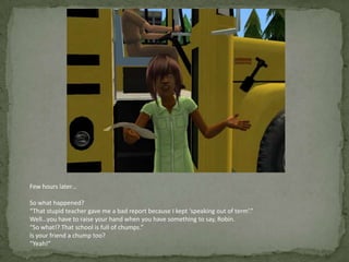 Few hours later…So what happened?“That stupid teacher gave me a bad report because I kept ‘speaking out of term’.”Well…you have to raise your hand when you have something to say, Robin.“So what!? That school is full of chumps.”Is your friend a chump too?“Yeah!”