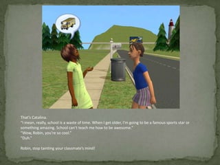 That’s Catalina.“I mean, really, school is a waste of time. When I get older, I’m going to be a famous sports star or something amazing. School can’t teach me how to be awesome.”“Wow, Robin, you’re so cool.”“Duh.”Robin, stop tainting your classmate’s mind!