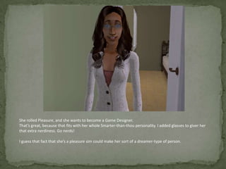 She rolled Pleasure, and she wants to become a Game Designer. That’s great, because that fits with her whole Smarter-than-thou personality. I added glasses to giver her that extra nerdiness. Go nerds!I guess that fact that she’s a pleasure sim could make her sort of a dreamer-type of person. 