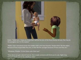 Robin: “Hello, Lyra. I hope you know that I will be the heir of the Russo family, not you. You may be the youngest, but I’m the coolest.”“Robin, hush. Everybody knows the middle child is the least favorite. People either like the oldest because of how responsible they are, or they like the youngest because of how cute they are.”“Whatever, Phoebe. I’m ten times cuter than Lyra.”“How about you get a decent haircut, then maybe someone will think you’re cute. Right now, everyone thinks you’re the rebellious child.”Lyra: “Gah!”