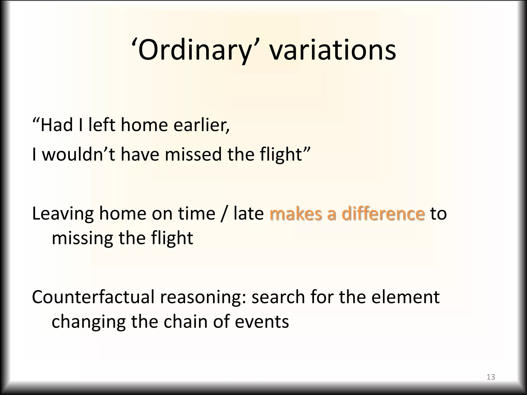 ‘Ordinary’ variations
“Had I left home earlier,
I wouldn’t have missed the flight”
Leaving home on time / late makes a difference to
missing the flight
Counterfactual reasoning: search for the element
changing the chain of events
13
 