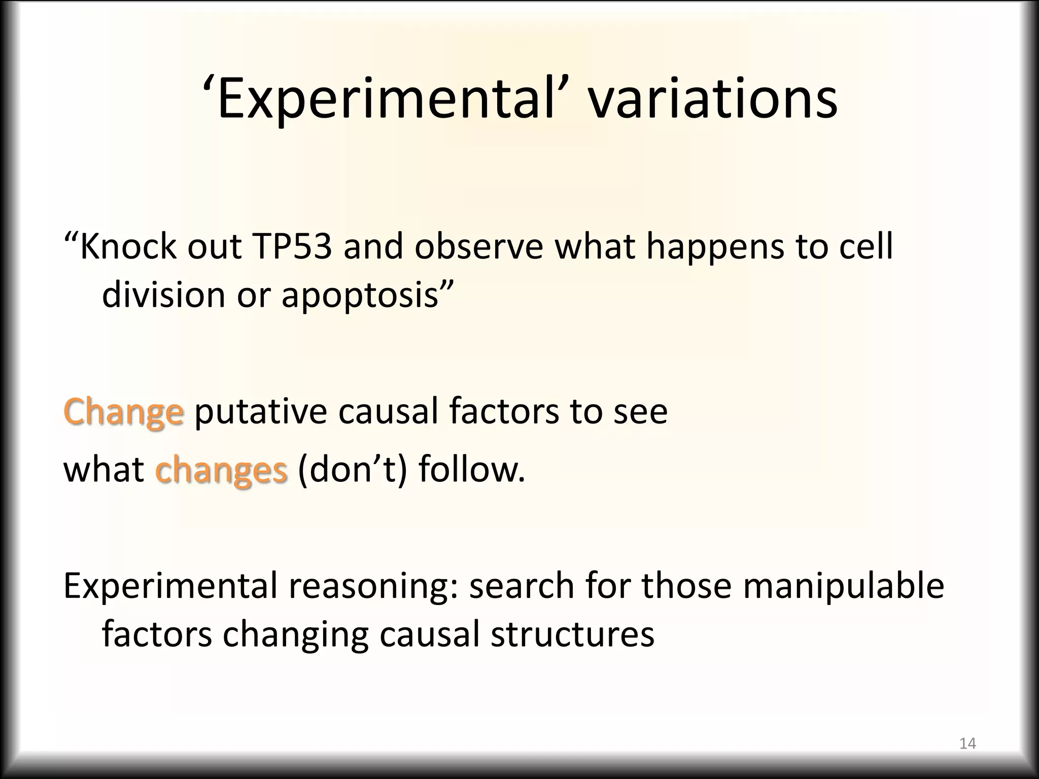 ‘Experimental’ variations
“Knock out TP53 and observe what happens to cell
division or apoptosis”
Change putative causal factors to see
what changes (don’t) follow.
Experimental reasoning: search for those manipulable
factors changing causal structures
14
 