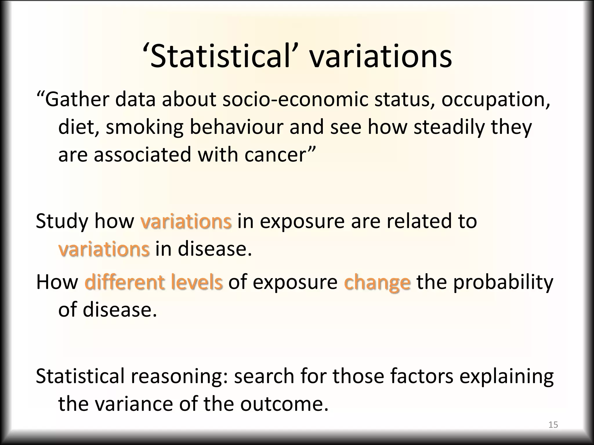 ‘Statistical’ variations
“Gather data about socio-economic status, occupation,
diet, smoking behaviour and see how steadily they
are associated with cancer”
Study how variations in exposure are related to
variations in disease.
How different levels of exposure change the probability
of disease.
Statistical reasoning: search for those factors explaining
the variance of the outcome.
15
 