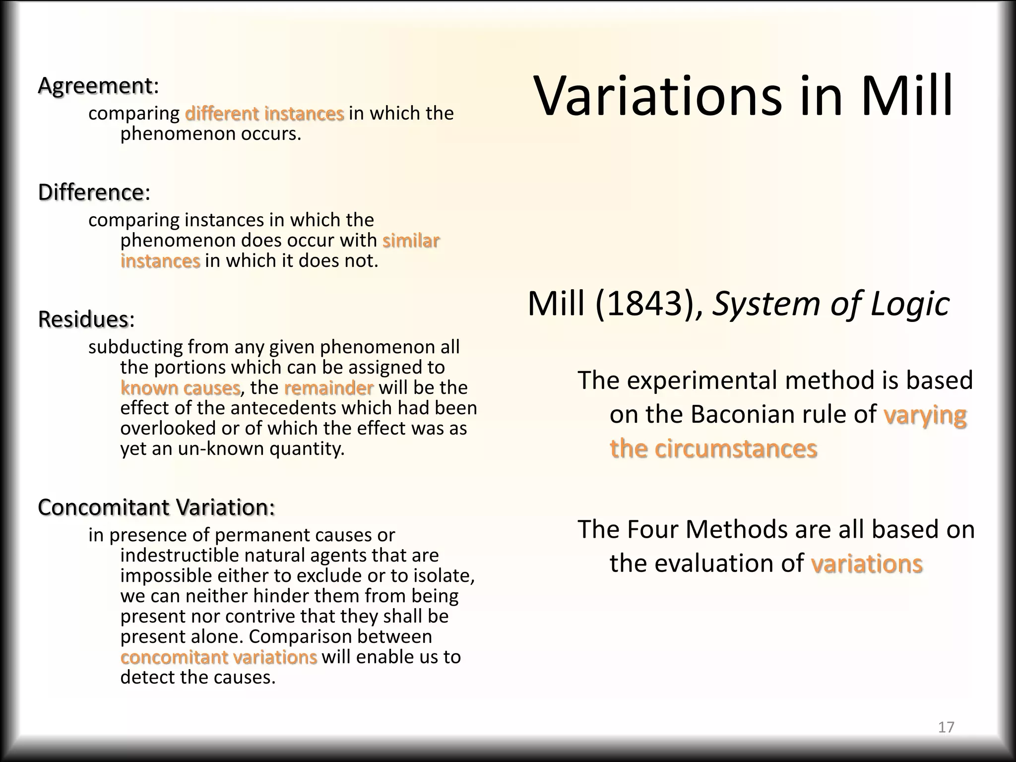 Variations in MillAgreement:
comparing different instances in which the
phenomenon occurs.
Difference:
comparing instances in which the
phenomenon does occur with similar
instances in which it does not.
Residues:
subducting from any given phenomenon all
the portions which can be assigned to
known causes, the remainder will be the
effect of the antecedents which had been
overlooked or of which the effect was as
yet an un-known quantity.
Concomitant Variation:
in presence of permanent causes or
indestructible natural agents that are
impossible either to exclude or to isolate,
we can neither hinder them from being
present nor contrive that they shall be
present alone. Comparison between
concomitant variations will enable us to
detect the causes.
Mill (1843), System of Logic
The experimental method is based
on the Baconian rule of varying
the circumstances
The Four Methods are all based on
the evaluation of variations
17
 