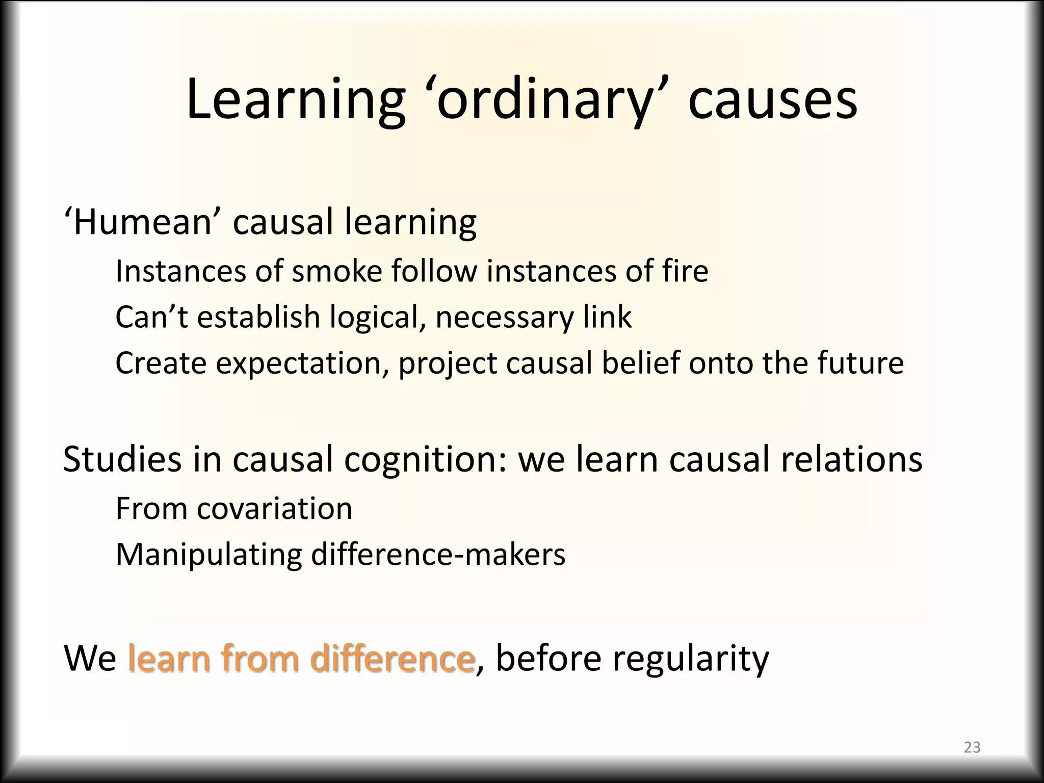 Learning ‘ordinary’ causes
‘Humean’ causal learning
Instances of smoke follow instances of fire
Can’t establish logical, necessary link
Create expectation, project causal belief onto the future
Studies in causal cognition: we learn causal relations
From covariation
Manipulating difference-makers
We learn from difference, before regularity
23
 