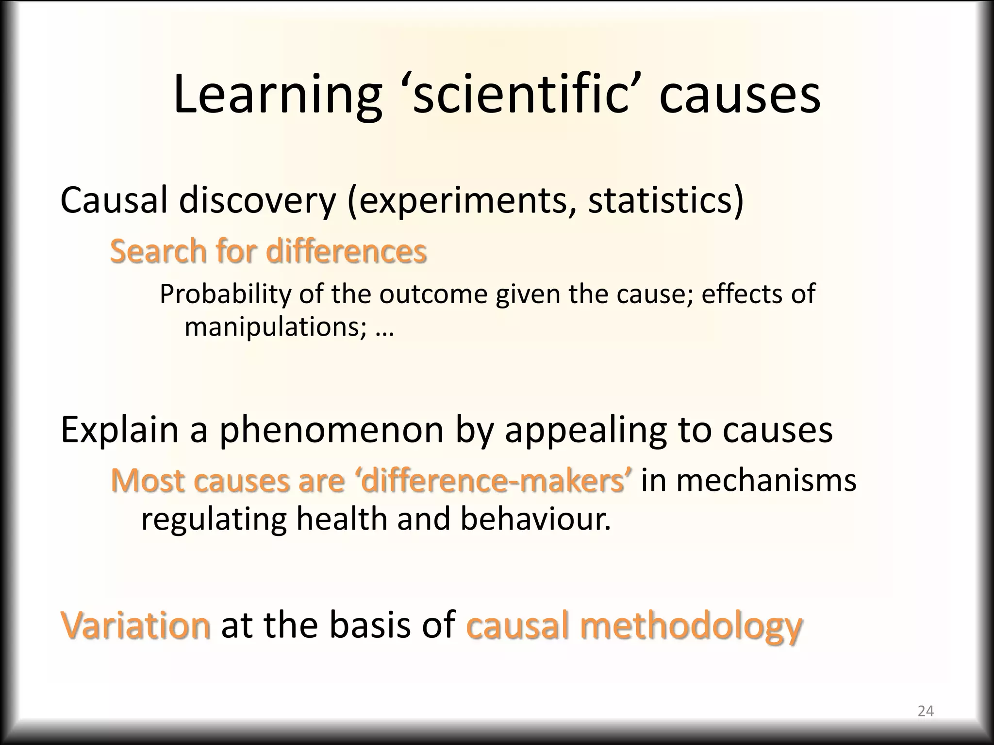 Learning ‘scientific’ causes
Causal discovery (experiments, statistics)
Search for differences
Probability of the outcome given the cause; effects of
manipulations; …
Explain a phenomenon by appealing to causes
Most causes are ‘difference-makers’ in mechanisms
regulating health and behaviour.
Variation at the basis of causal methodology
24
 
