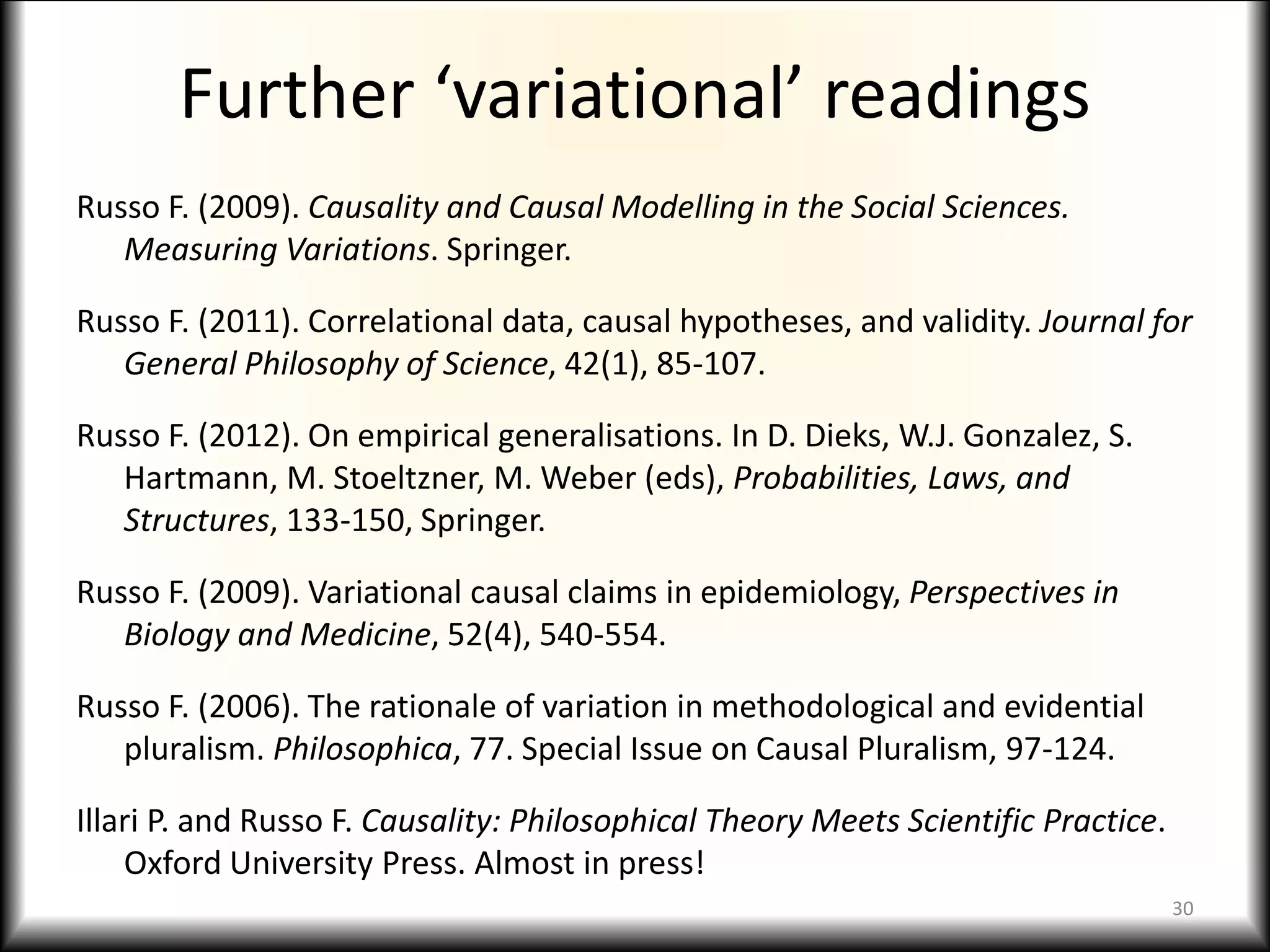 Further ‘variational’ readings
Russo F. (2009). Causality and Causal Modelling in the Social Sciences.
Measuring Variations. Springer.
Russo F. (2011). Correlational data, causal hypotheses, and validity. Journal for
General Philosophy of Science, 42(1), 85-107.
Russo F. (2012). On empirical generalisations. In D. Dieks, W.J. Gonzalez, S.
Hartmann, M. Stoeltzner, M. Weber (eds), Probabilities, Laws, and
Structures, 133-150, Springer.
Russo F. (2009). Variational causal claims in epidemiology, Perspectives in
Biology and Medicine, 52(4), 540-554.
Russo F. (2006). The rationale of variation in methodological and evidential
pluralism. Philosophica, 77. Special Issue on Causal Pluralism, 97-124.
Illari P. and Russo F. Causality: Philosophical Theory Meets Scientific Practice.
Oxford University Press. Almost in press!
30
 