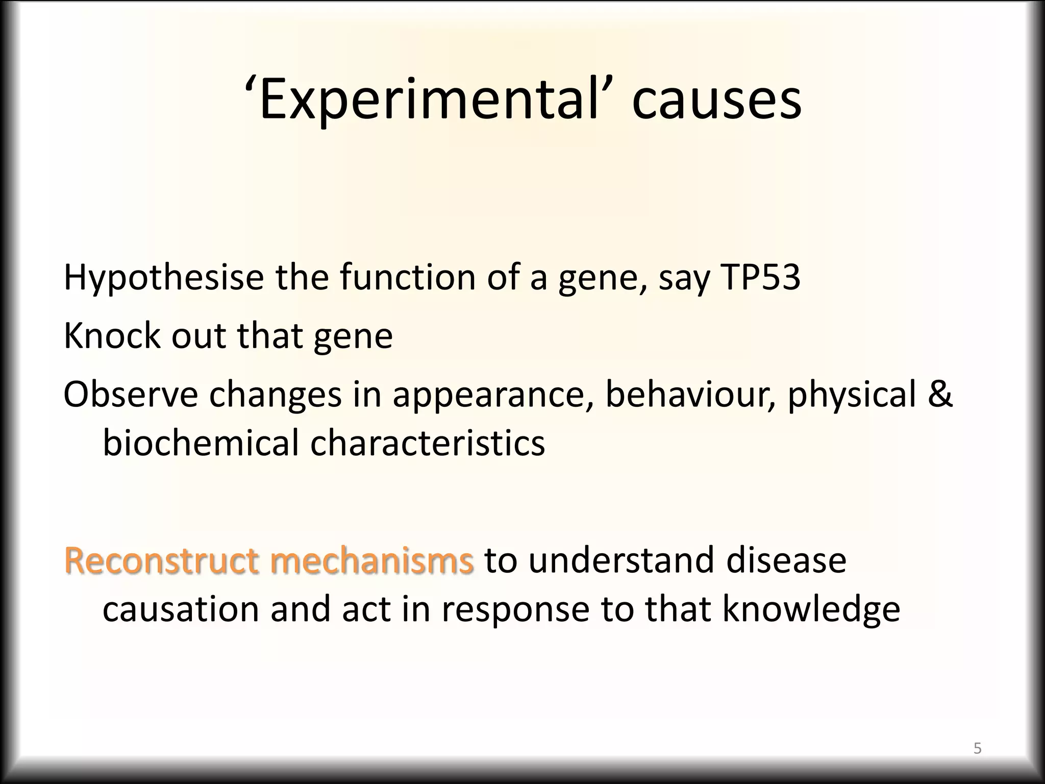 ‘Experimental’ causes
Hypothesise the function of a gene, say TP53
Knock out that gene
Observe changes in appearance, behaviour, physical &
biochemical characteristics
Reconstruct mechanisms to understand disease
causation and act in response to that knowledge
5
 