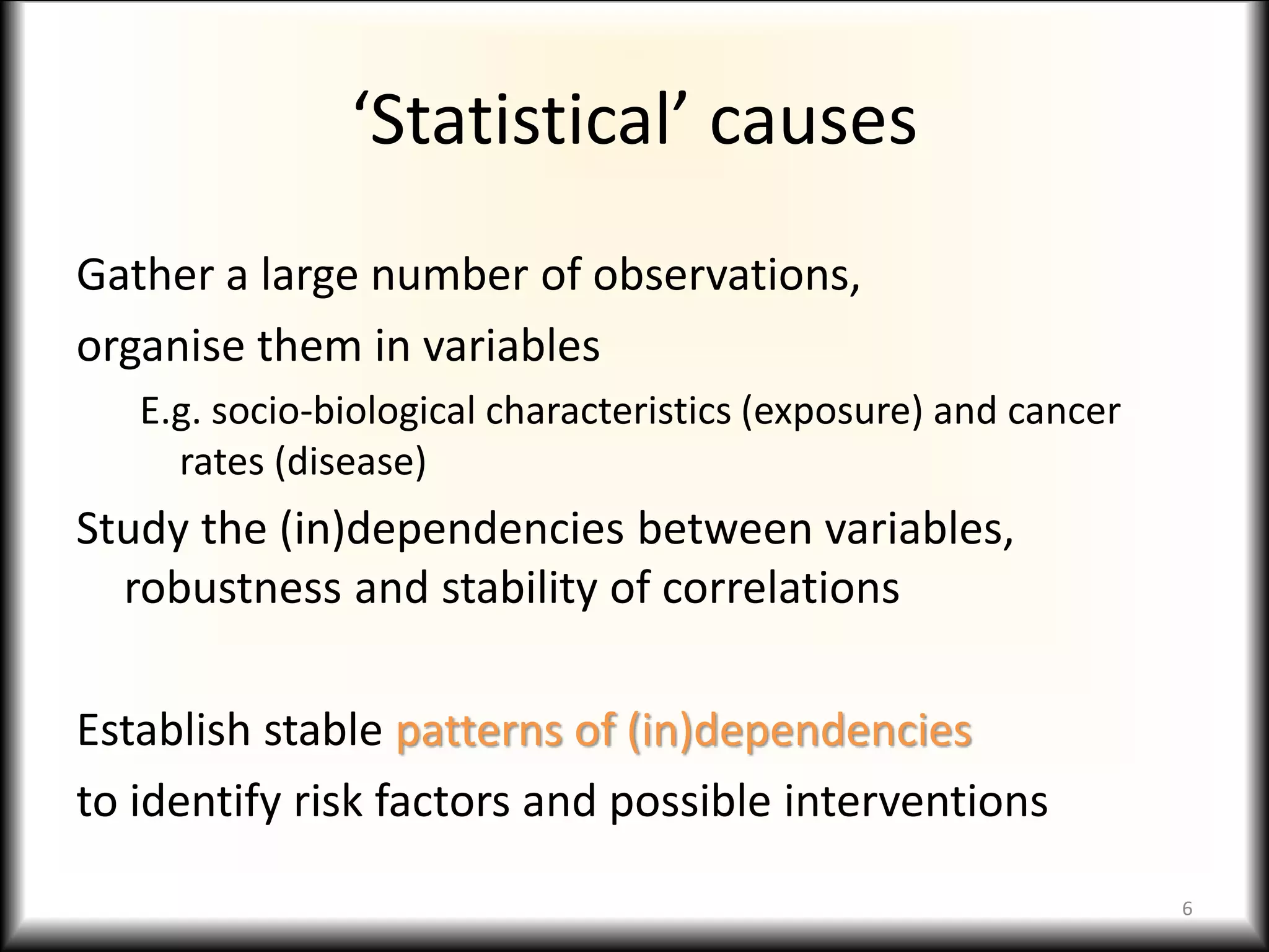 ‘Statistical’ causes
Gather a large number of observations,
organise them in variables
E.g. socio-biological characteristics (exposure) and cancer
rates (disease)
Study the (in)dependencies between variables,
robustness and stability of correlations
Establish stable patterns of (in)dependencies
to identify risk factors and possible interventions
6
 