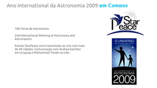 Ano International da Astronomia 2009 em Campos
100 Horas de Astronomia
2nd International Meeting of Astronomy and
Astronautics
Evento StarPeace com transmissão ao vivo com mais
de 40 cidades. Comunicação com Andrea Sanchez
em Uruguay e Mohammad Torabi no Irão.
 