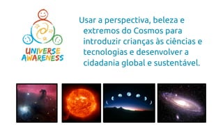 Usar a perspectiva, beleza e
extremos do Cosmos para
introduzir crianças às ciências e
tecnologias e desenvolver a
cidadania global e sustentável.
 