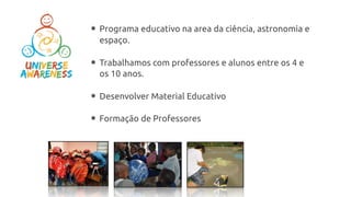 ­ Programa educativo na area da ciência, astronomia e
espaço.
­ Trabalhamos com professores e alunos entre os 4 e
os 10 anos.
­ Desenvolver Material Educativo
­ Formação de Professores
 