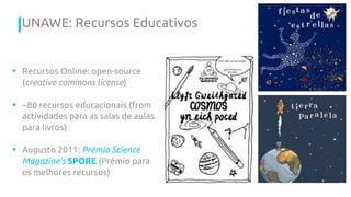 § Recursos Online: open-source
(creative commons license)
§ ~80 recursos educacionais (from
actividades para as salas de aulas
para livros)
§ Augusto 2011: Prémio Science
Magazine’s SPORE (Prémio para
os melhores recursos)
UNAWE: Recursos Educativos
 