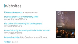Websites
Universe Awareness: www.unawe.org
International Year of Astronomy 2009:
www.astronomy2009.org
IAU Oﬃce of Astronomy for Development:
www.astro4dev.org
Communicating Astronomy with the Public Journal:
www.capjournal.org
Personal website: http://pedro.scienceoﬃce.org
Twitter: @pruss
 