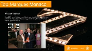 Top Marques Monaco
Since 2009 when first car from Estonia was made DARTZ is welcome to
participate in Luxurious Show every year. Albert II, Prince of Monaco
himself approved DARTZ
Opulent Tradition
nextprevious
 