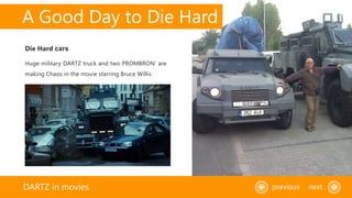 A Good Day to Die Hard
DARTZ in movies previous next
Huge military DARTZ truck and two PROMBRON’ are
making Chaos in the movie starring Bruce Willis
Die Hard cars
 