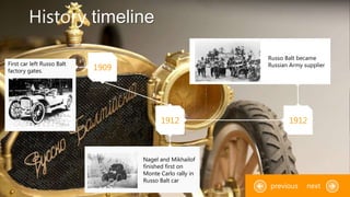 History timeline
1909
1912 1912
First car left Russo Balt
factory gates.
Russo Balt became
Russian Army supplier
Nagel and Mikhailof
finished first on
Monte Carlo rally in
Russo Balt car
nextprevious
 