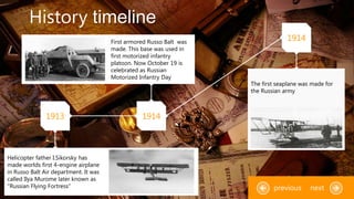 History timeline
1913 1914
1914
Helicopter father I.Sikorsky has
made worlds first 4-engine airplane
in Russo Balt Air department. It was
called Ilya Murome later known as
"Russian Flying Fortress"
The first seaplane was made for
the Russian army
nextprevious
First armored Russo Balt was
made. This base was used in
first motorized infantry
platoon. Now October 19 is
celebrated as Russian
Motorized Infantry Day
 
