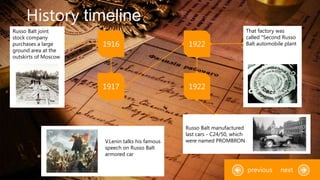 History timeline
1916 1922
1917
"
1922
Russo Balt joint
stock company
purchases a large
ground area at the
outskirts of Moscow
V.Lenin talks his famous
speech on Russo Balt
armored car
"
Russo Balt manufactured
last cars - C24/50, which
were named PROMBRON
nextprevious
That factory was
called "Second Russo
Balt automobile plant
 