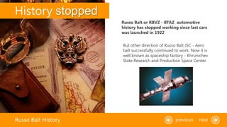 History stopped
Russo Balt History previous next
But other direction of Russo Balt JSC - Aero
balt successfully continued to work. Now it is
well known as spaceship factory - Khrunichev
State Research and Production Space Center.
Russo Balt or RBVZ - BTAZ automotive
history has stopped working since last cars
was launched in 1922
 