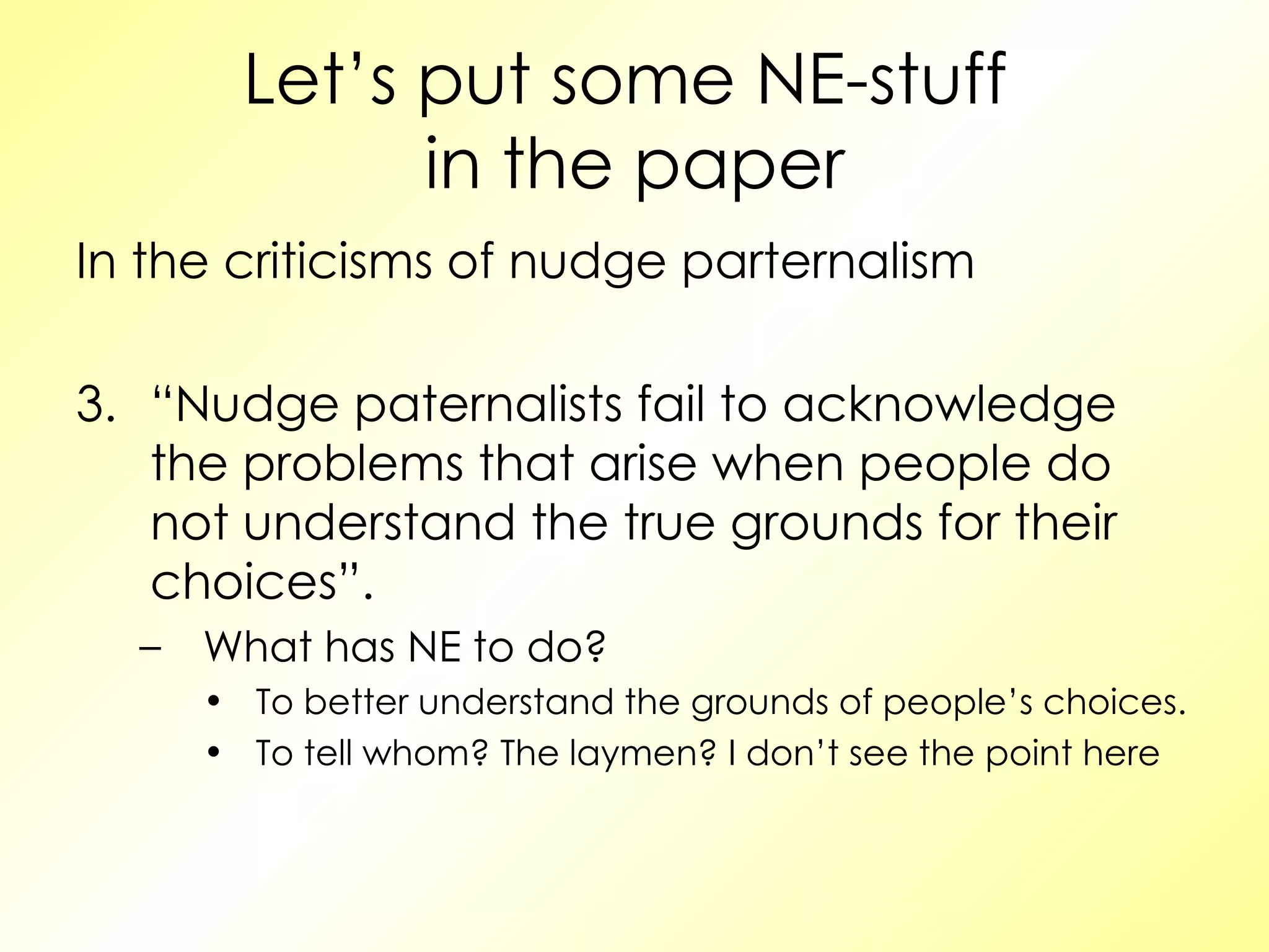 Let’s put some NE-stuff  in the paper In the criticisms of nudge parternalism “ Nudge paternalists fail to acknowledge the problems that arise when people do not understand the true grounds for their choices”. What has NE to do? To better understand the grounds of people’s choices. To tell whom? The laymen? I don’t see the point here 