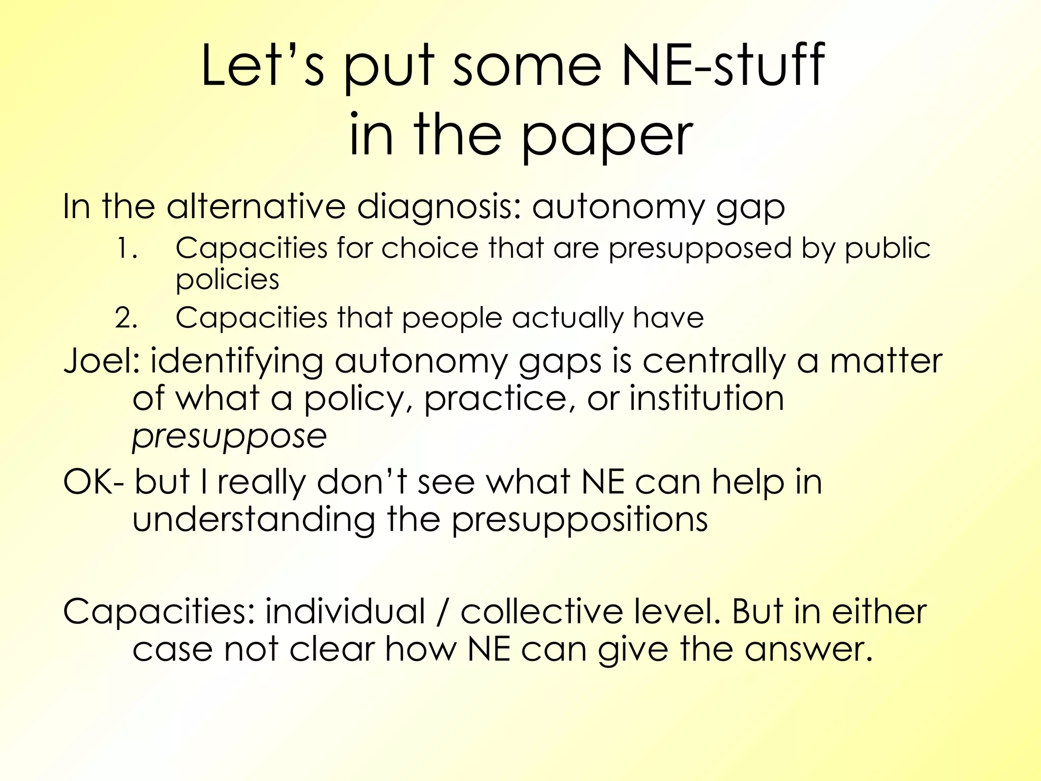 Let’s put some NE-stuff  in the paper In the alternative diagnosis: autonomy gap Capacities for choice that are presupposed by public policies Capacities that people actually have Joel: identifying autonomy gaps is centrally a matter of what a policy, practice, or institution  presuppose OK- but I really don’t see what NE can help in understanding the presuppositions Capacities: individual / collective level. But in either case not clear how NE can give the answer. 