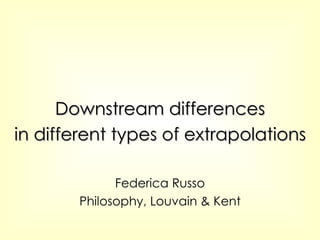 Downstream differences in different types of extrapolations Federica Russo Philosophy, Louvain & Kent 