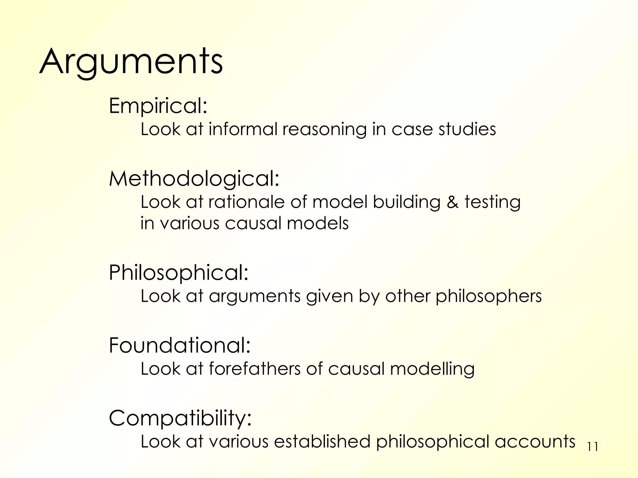 Arguments Empirical: Look at informal reasoning in case studies Methodological: Look at rationale of model building & testing in various causal models Philosophical: Look at arguments given by other philosophers Foundational: Look at forefathers of causal modelling Compatibility: Look at various established philosophical accounts 